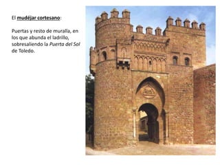 El mudéjar cortesano:
Puertas y resto de muralla, en
los que abunda el ladrillo,
sobresaliendo la Puerta del Sol
de Toledo.
 