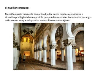El mudéjar cortesano:
Mención aparte merece la comunidad judía, cuyos medios económicos y
situación privilegiada hacen posible que puedan acometer importantes encargos
artísticos en los que adoptan las nuevas fórmulas mudéjares.
 