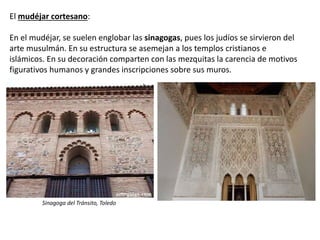 El mudéjar cortesano:
En el mudéjar, se suelen englobar las sinagogas, pues los judíos se sirvieron del
arte musulmán. En su estructura se asemejan a los templos cristianos e
islámicos. En su decoración comparten con las mezquitas la carencia de motivos
figurativos humanos y grandes inscripciones sobre sus muros.
Sinagoga del Tránsito, Toledo
 