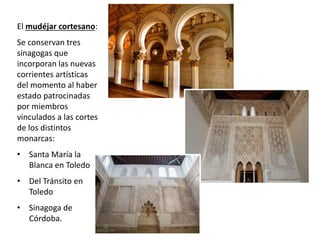 El mudéjar cortesano:
Se conservan tres
sinagogas que
incorporan las nuevas
corrientes artísticas
del momento al haber
estado patrocinadas
por miembros
vinculados a las cortes
de los distintos
monarcas:
• Santa María la
Blanca en Toledo
• Del Tránsito en
Toledo
• Sinagoga de
Córdoba.
 