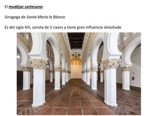 El mudéjar cortesano:
Sinagoga de Santa María la Blanca
Es del siglo XIII, consta de 5 naves y tiene gran influencia almohade
 