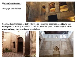 El mudéjar cortesano:
Sinagoga de Córdoba
Construida entre los años 1314 y 1315 . Se encuentra decorada con atauriques
mudéjares. El muro que soporta la tribuna de las mujeres se abre con tres arcos
ornamentados con yeserías de gran belleza
 