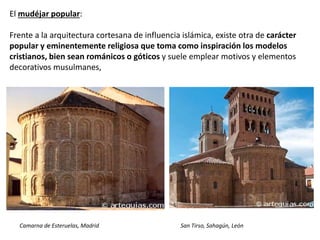 El mudéjar popular:
Frente a la arquitectura cortesana de influencia islámica, existe otra de carácter
popular y eminentemente religiosa que toma como inspiración los modelos
cristianos, bien sean románicos o góticos y suele emplear motivos y elementos
decorativos musulmanes,
Camarna de Esteruelas, Madrid San Tirso, Sahagún, León
 