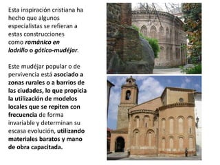 Esta inspiración cristiana ha
hecho que algunos
especialistas se refieran a
estas construcciones
como románico en
ladrillo o gótico-mudéjar.
Este mudéjar popular o de
pervivencia está asociado a
zonas rurales o a barrios de
las ciudades, lo que propicia
la utilización de modelos
locales que se repiten con
frecuencia de forma
invariable y determinan su
escasa evolución, utilizando
materiales baratos y mano
de obra capacitada.
 