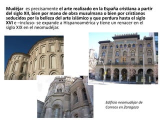 Mudéjar es precisamente el arte realizado en la España cristiana a partir
del siglo XII, bien por mano de obra musulmana o bien por cristianos
seducidos por la belleza del arte islámico y que perdura hasta el siglo
XVI e –incluso- se expande a Hispanoamérica y tiene un renacer en el
siglo XIX en el neomudéjar.
Edificio neomudéjar de
Correos en Zaragoza
 