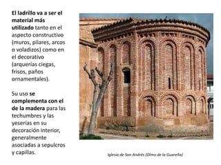 El ladrillo va a ser el
material más
utilizado tanto en el
aspecto constructivo
(muros, pilares, arcos
o voladizos) como en
el decorativo
(arquerías ciegas,
frisos, paños
ornamentales).
Su uso se
complementa con el
de la madera para las
techumbres y las
yeserías en su
decoración interior,
generalmente
asociadas a sepulcros
y capillas. Iglesia de San Andrés (Olmo de la Guareña)
 