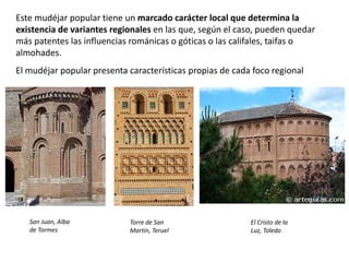 Este mudéjar popular tiene un marcado carácter local que determina la
existencia de variantes regionales en las que, según el caso, pueden quedar
más patentes las influencias románicas o góticas o las califales, taifas o
almohades.
El mudéjar popular presenta características propias de cada foco regional
San Juan, Alba
de Tormes
Torre de San
Martín, Teruel
El Cristo de la
Luz, Toledo
 