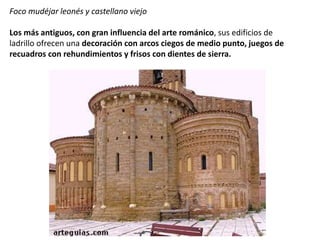 Foco mudéjar leonés y castellano viejo
Los más antiguos, con gran influencia del arte románico, sus edificios de
ladrillo ofrecen una decoración con arcos ciegos de medio punto, juegos de
recuadros con rehundimientos y frisos con dientes de sierra.
 