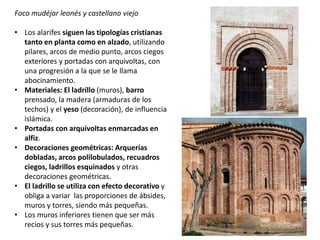 Foco mudéjar leonés y castellano viejo
• Los alarifes siguen las tipologías cristianas
tanto en planta como en alzado, utilizando
pilares, arcos de medio punto, arcos ciegos
exteriores y portadas con arquivoltas, con
una progresión a la que se le llama
abocinamiento.
• Materiales: El ladrillo (muros), barro
prensado, la madera (armaduras de los
techos) y el yeso (decoración), de influencia
islámica.
• Portadas con arquivoltas enmarcadas en
alfiz.
• Decoraciones geométricas: Arquerías
dobladas, arcos polilobulados, recuadros
ciegos, ladrillos esquinados y otras
decoraciones geométricas.
• El ladrillo se utiliza con efecto decorativo y
obliga a variar las proporciones de ábsides,
muros y torres, siendo más pequeñas.
• Los muros inferiores tienen que ser más
recios y sus torres más pequeñas.
 
