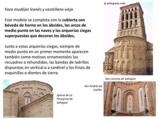 Foco mudéjar leonés y castellano viejo
Este modelo se completa con la cubierta con
bóveda de horno en los ábsides, los arcos de
medio punto en las naves y las arquerías ciegas
superpuestas que decoran los ábsides.
Junto a estas arquerías ciegas, siempre de
medio punto en un primer momento aparecen
también como motivos ornamentales los
recuadros o rehundidos, las bandas de ladrillos
dispuestas en vertical o a sardinel y los frisos de
esquinillas o dientes de sierra.
San Lorenzo de Sahagún
San Andrés de
Cuéllar
Iglesia de La
Peregrina de
Sahagún
 