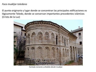 Foco mudéjar toledano
El punto originario y lugar donde se concentran las principales edificaciones es
lógicamente Toledo, donde se conservan importantes precedentes islámicos
(Cristo de la Luz)
Fachada noroeste y añadido ábside mudéjar
 