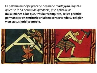 La palabra mudéjar procede del árabe mudayyan (aquél a
quien se le ha permitido quedarse) y se aplica a los
musulmanes a los que, tras la reconquista, se les permite
permanecer en territorio cristiano conservando su religión
y un status jurídico propio.
 