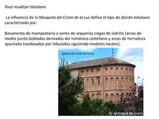 Foco mudéjar toledano
La influencia de la Mezquita del Cristo de la Luz define el tipo de ábside toledano
caracterizado por:
Basamento de mampostería y series de arquerías ciegas de ladrillo (arcos de
medio punto doblados derivados del románico castellano y arcos de herradura
apuntada trasdosados por lobulados siguiendo modelos locales).
Iglesia del Cristo de la Luz
 