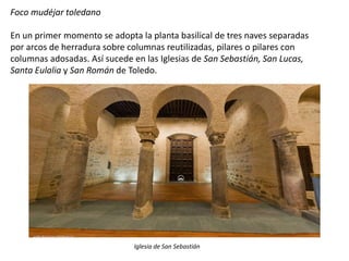 Foco mudéjar toledano
En un primer momento se adopta la planta basilical de tres naves separadas
por arcos de herradura sobre columnas reutilizadas, pilares o pilares con
columnas adosadas. Así sucede en las Iglesias de San Sebastián, San Lucas,
Santa Eulalia y San Román de Toledo.
Iglesia de San Sebastián
 
