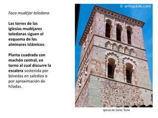 Foco mudéjar toledano
Las torres de las
iglesias mudéjares
toledanas siguen el
esquema de los
alminares islámicos:
Planta cuadrada con
machón central, en
torno al cual discurre la
escalera sostenida por
bóvedas en saledizo o
por aproximación de
hiladas.
Iglesia de Santo Tomé
 