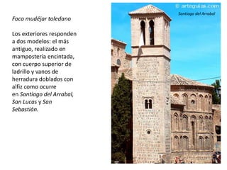 Foco mudéjar toledano
Los exteriores responden
a dos modelos: el más
antiguo, realizado en
mampostería encintada,
con cuerpo superior de
ladrillo y vanos de
herradura doblados con
alfiz como ocurre
en Santiago del Arrabal,
San Lucas y San
Sebastián.
Santiago del Arrabal
 