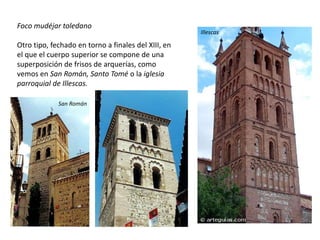 Foco mudéjar toledano
Otro tipo, fechado en torno a finales del XIII, en
el que el cuerpo superior se compone de una
superposición de frisos de arquerías, como
vemos en San Román, Santo Tomé o la iglesia
parroquial de Illescas.
San Román
Illescas
 