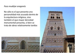 Foco mudéjar aragonés
No sólo es el que presenta una
personalidad más acusada dentro de
la arquitectura religiosa, sino
también el que mayor densidad
monumental presenta, si bien se
trata de obras relativamente tardías
 
