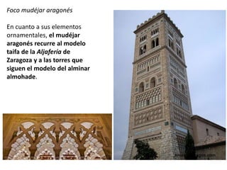 Foco mudéjar aragonés
En cuanto a sus elementos
ornamentales, el mudéjar
aragonés recurre al modelo
taifa de la Aljafería de
Zaragoza y a las torres que
siguen el modelo del alminar
almohade.
 