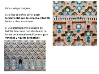 Foco mudéjar aragonés
Este foco se define por el papel
fundamental que desempeña el ladrillo
frente a otros materiales.
El uso prácticamente exclusivo del
ladrillo determina que al aplicarse de
forma ornamental se utilicen una gran
variedad y riqueza de motivos.
 