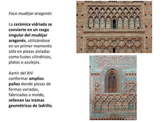 Foco mudéjar aragonés
La cerámica vidriada se
convierte en un rasgo
singular del mudéjar
aragonés, utilizándose
en un primer momento
sólo en piezas aisladas
como fustes cilíndricos,
platos o azulejos.
Aartir del XIV
conformar amplios
paños donde piezas de
formas variadas,
fabricadas a molde,
rellenan las tramas
geométricas de ladrillo.
 