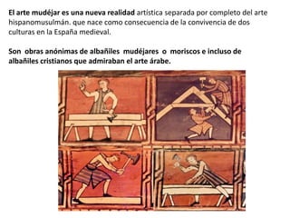 El arte mudéjar es una nueva realidad artística separada por completo del arte
hispanomusulmán. que nace como consecuencia de la convivencia de dos
culturas en la España medieval.
Son obras anónimas de albañiles mudéjares o moriscos e incluso de
albañiles cristianos que admiraban el arte árabe.
 