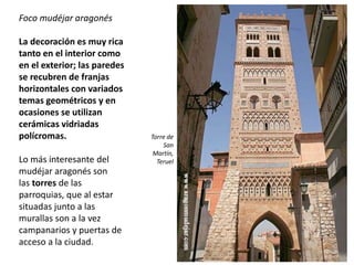 Foco mudéjar aragonés
La decoración es muy rica
tanto en el interior como
en el exterior; las paredes
se recubren de franjas
horizontales con variados
temas geométricos y en
ocasiones se utilizan
cerámicas vidriadas
polícromas.
Lo más interesante del
mudéjar aragonés son
las torres de las
parroquias, que al estar
situadas junto a las
murallas son a la vez
campanarios y puertas de
acceso a la ciudad.
Torre de
San
Martín,
Teruel
 