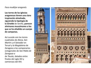 Foco mudéjar aragonés
Las torres de las iglesias
aragonesas tienen una clara
inspiración almohade,
siguiendo la tipología de
la Giralda de Sevilla, parecen
alminares musulmanes a los
que se ha añadido un cuerpo
de campanas.
Así sucede con las torres
cuadradas de Ateca, San
Martín y el Salvador en
Teruel y la Magdalena de
Zaragoza o los campanarios
octogonales de San Pablo de
Zaragoza o
de Tauste, datados entre
finales del siglo XIII y
comienzos del XIV.
Ateca
 