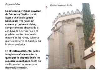 Foco andaluz
La influencia cristiana proviene
de Córdoba y Sevilla, dando
lugar a un tipo de iglesia
basilical de tres naves sin
crucero y con tres ábsides,
completamente abovedada o
con bóveda de crucería en el
presbiterio y techumbre de
madera en las naves, cubierta
que se convierte en habitual en
la etapa posterior.
En el testero occidental de los
templos se añade una torre
que sigue la disposición de los
alminares almohades, tanto en
su disposición interna como
decoración exterior.
Omnium Sanctorum. Sevilla
 
