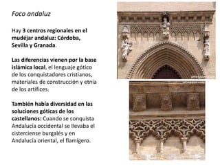 Foco andaluz
Hay 3 centros regionales en el
mudéjar andaluz: Córdoba,
Sevilla y Granada.
Las diferencias vienen por la base
islámica local, el lenguaje gótico
de los conquistadores cristianos,
materiales de construcción y etnia
de los artífices.
También había diversidad en las
soluciones góticas de los
castellanos: Cuando se conquista
Andalucía occidental se llevaba el
cisterciense burgalés y en
Andalucía oriental, el flamígero.
 