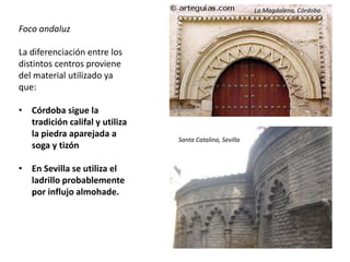 Foco andaluz
La diferenciación entre los
distintos centros proviene
del material utilizado ya
que:
• Córdoba sigue la
tradición califal y utiliza
la piedra aparejada a
soga y tizón
• En Sevilla se utiliza el
ladrillo probablemente
por influjo almohade.
La Magdalena, Córdoba
Santa Catalina, Sevilla
 