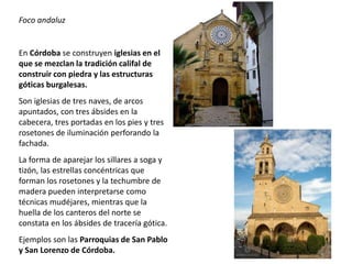 Foco andaluz
En Córdoba se construyen iglesias en el
que se mezclan la tradición califal de
construir con piedra y las estructuras
góticas burgalesas.
Son iglesias de tres naves, de arcos
apuntados, con tres ábsides en la
cabecera, tres portadas en los pies y tres
rosetones de iluminación perforando la
fachada.
La forma de aparejar los sillares a soga y
tizón, las estrellas concéntricas que
forman los rosetones y la techumbre de
madera pueden interpretarse como
técnicas mudéjares, mientras que la
huella de los canteros del norte se
constata en los ábsides de tracería gótica.
Ejemplos son las Parroquias de San Pablo
y San Lorenzo de Córdoba.
 