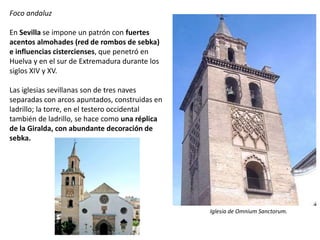 Foco andaluz
En Sevilla se impone un patrón con fuertes
acentos almohades (red de rombos de sebka)
e influencias cistercienses, que penetró en
Huelva y en el sur de Extremadura durante los
siglos XIV y XV.
Las iglesias sevillanas son de tres naves
separadas con arcos apuntados, construidas en
ladrillo; la torre, en el testero occidental
también de ladrillo, se hace como una réplica
de la Giralda, con abundante decoración de
sebka.
Iglesia de Omnium Sanctorum.
 