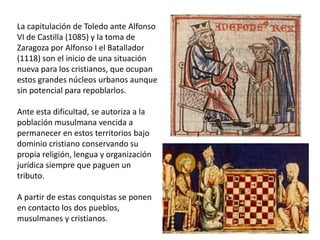 La capitulación de Toledo ante Alfonso
VI de Castilla (1085) y la toma de
Zaragoza por Alfonso I el Batallador
(1118) son el inicio de una situación
nueva para los cristianos, que ocupan
estos grandes núcleos urbanos aunque
sin potencial para repoblarlos.
Ante esta dificultad, se autoriza a la
población musulmana vencida a
permanecer en estos territorios bajo
dominio cristiano conservando su
propia religión, lengua y organización
jurídica siempre que paguen un
tributo.
A partir de estas conquistas se ponen
en contacto los dos pueblos,
musulmanes y cristianos.
 