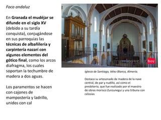 Iglesia de Santiago, Vélez Blanco, Almería.
Destaca su artesonado de madera de la nave
central, de par y nudillo, así como el
presbiterio, que fue realizado por el maestro
de obras morisco Zunzunegui y una tribuna con
celosías
Foco andaluz
En Granada el mudéjar se
difunde en el siglo XV
(debido a su tardía
conquista), conjugándose
en sus parroquias las
técnicas de albañilería y
carpintería nazarí con
algunos elementos del
gótico final, como los arcos
diafragma, los cuales
soportan la techumbre de
madera a dos aguas.
Los paramentos se hacen
con cajones de
mampostería y ladrillo,
unidos con cal
 