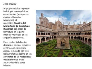 Foco andaluz
Al grupo andaluz se puede
incluir por características
estructurales (aunque con
ciertas influencias
toledanas), el
magnífico Claustro del
Monasterio de Guadalupe
(Cáceres), con arcos de
herradura en la parte
inferior, y tumidos en las
arquerías superiores.
En el centro del claustro
destaca el original templete
central, con estructura
gótica, rematado con tres
bolas metálicas (como en los
alminares de las mezquitas),
destacando los arcos
apuntados de la parte
inferior.
 