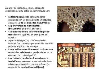 Algunos de los factores que explican la
expansión de este estilo en la Península son:
• La fascinación de los conquistadores
cristianos con las obras de arte (mezquitas,
alcázares…) de las ciudades musulmanas.
• La pervivencia de monumentos
musulmanes en tierras cristianas
• La decadencia de la influencia del gótico
francés en el siglo XIV en gran parte de
España.
• A partir del siglo XIII, la influencia del
exterior fue sustituida por una cada vez más
pujante arquitectura mudéjar.
• La necesidad de realizar construcciones con
materiales más baratos que la piedra en un
contexto de crisis (siglo XIV).
• La existencia de alarifes formados en la
tradición musulmana capaces de adaptarse
a las exigencias de los nuevos señores (la
maestría de los alarifes mudéjares)
 