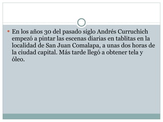 En los años 30 del pasado siglo Andrés Curruchich empezó a pintar las escenas diarias en tablitas en la localidad de San Juan Comalapa, a unas dos horas de la ciudad capital. Más tarde llegó a obtener tela y óleo. 