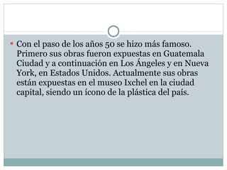 Con el paso de los años 50 se hizo más famoso. Primero sus obras fueron expuestas en Guatemala Ciudad y a continuación en Los Ángeles y en Nueva York, en Estados Unidos. Actualmente sus obras están expuestas en el museo Ixchel en la ciudad capital, siendo un ícono de la plástica del país. 