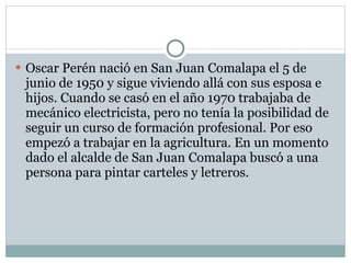 Oscar Perén nació en San Juan Comalapa el 5 de junio de 1950 y sigue viviendo allá con sus esposa e hijos. Cuando se casó en el año 1970 trabajaba de mecánico electricista, pero no tenía la posibilidad de seguir un curso de formación profesional. Por eso empezó a trabajar en la agricultura. En un momento dado el alcalde de San Juan Comalapa buscó a una persona para pintar carteles y letreros. 