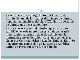 Sisay, Juan (1921-1989). Pintor. Originario de Atitlán. Es uno de los padres del género de pintura popular guatemalteca del siglo XX. Hay un certamen de pintura que lleva su nombre. Su obra llegó a tener tal difusión que incluso se exhibió en el extranjero y en este país en las más importantes subastas y salas de exhibición. Su pintura fascinó en los años 50, así que comenzó a viajar por Centroamérica y Estados Unidos. En 1969 inauguró una exposición en La Casa de América Latina en París. En 1989 fue asesinado. 