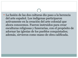 La fusión de las dos culturas dio paso a la herencia del arte español. Los indígenas participaron activamente en la creación del arte colonial que ahora conocemos. Fueron instruidos para crear esculturas religiosas y funerarias, con el propósito de adornar las iglesias de los pueblos conquistados; además, sirvieron como mano de obra calificada. 