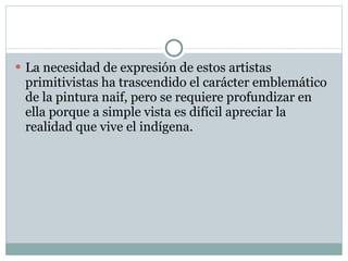 La necesidad de expresión de estos artistas primitivistas ha trascendido el carácter emblemático de la pintura naif, pero se requiere profundizar en ella porque a simple vista es difícil apreciar la realidad que vive el indígena. 