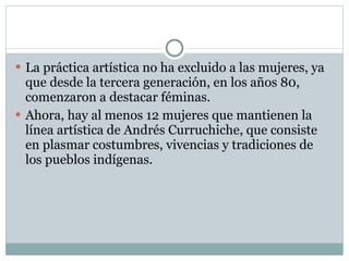 La práctica artística no ha excluido a las mujeres, ya que desde la tercera generación, en los años 80, comenzaron a destacar féminas. Ahora, hay al menos 12 mujeres que mantienen la línea artística de Andrés Curruchiche, que consiste en plasmar costumbres, vivencias y tradiciones de los pueblos indígenas. 