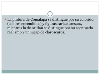 La pintura de Comalapa se distingue por su colorido, (colores encendidos) y figuras caricaturescas, mientras la de Atitlán se distingue por su acentuado realismo y un juego de claroscuros. 