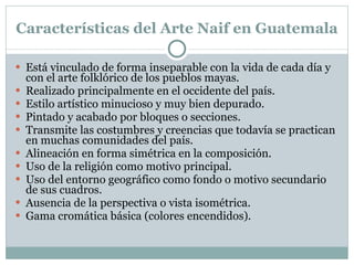 Características del Arte Naif en Guatemala Está vinculado de forma inseparable con la vida de cada día y con el arte folklórico de los pueblos mayas. Realizado principalmente en el occidente del país. Estilo artístico minucioso y muy bien depurado. Pintado y acabado por bloques o secciones. Transmite las costumbres y creencias que todavía se practican en muchas comunidades del país. Alineación en forma simétrica en la composición. Uso de la religión como motivo principal. Uso del entorno geográfico como fondo o motivo secundario de sus cuadros. Ausencia de la perspectiva o vista isométrica. Gama cromática básica (colores encendidos). 
