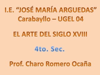 I.E. “JOSÉ MARÍA ARGUEDAS” Carabayllo – UGEL 04 EL ARTE DEL SIGLO XVIII 4to. Sec. Prof. Charo Romero Ocaña 