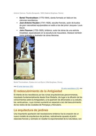 Antonio Canova, Paulina Bonaparte, 1808 (Galería Borghese, Roma).

   •   Bertel Thordvaldsen (1770-1844), danés formado en Italia en los
       cánones neoclásicos.
   •   Jean-Antoine Houdon (1741-1828), escultor francés, autor de bustos
       de gran naturalidad equiparables en estilo a los del pintor Jacques- Louis
       David.
   •   John Flaxman (1755-1826), británico, autor de obras de una estricta
       linealidad, especializado en la escultura de mausoleos. Destacó también
       como grabador e ilustrador de obras literarias.




Bertel Thordvaldsen, Estatua de Lord Byron (Villa Borghese, Roma).

«« El arte barroco (III)
                                                                El arte neoclásico (II) »»
El redescubrimiento de la Antigüedad
El interés de los neoclásicos por las ruinas arquitectónicas grecorromanas,
impulsado fundamentalmente desde Gran Bretaña, dio lugar a la difusión de los
conocimientos sobre la Antigüedad y a la aparición de aficionados a su estudio,
los «anticuarios», cuyo número aumentó en especial a raíz del descubrimiento
de los restos de las ciudades de Pompeya y Herculano.

La arquitectura de jardines
Una importante aportación del neoclasicismo británico fue la creación de un
nuevo modelo de arquitectura de jardines, radicalmente opuesto al jardín
clasicista francés y centrado en resaltar la espontaneidad de la naturaleza, con
 