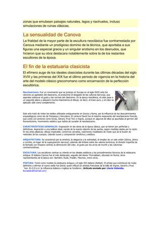 zonas que emulasen paisajes naturales, lagos y riachuelos, incluso
simulaciones de ruinas clásicas.

La sensualidad de Canova
La frialdad de la mayor parte de la escultura neoclásica fue contrarrestada por
Canova mediante un prodigioso dominio de la técnica, que aportaba a sus
figuras una especial gracia y un singular erotismo en los desnudos, que
hicieron que su obra destacara notablemente sobre la de los restantes
escultores de la época.

El fin de la estatuaria clasicista
El efímero auge de los ideales clasicistas durante las últimas décadas del siglo
XVIII y las primeras del XIX fue el último periodo de vigencia en la historia del
arte del modelo clásico grecorromano como encarnación de la perfección
escultórica.

Neoclasicismo. Fue un movimiento que se produjo en Europa en el siglo XVIII ante los
cánones ya agotados del clasicismo, al producirse el desgaste de las culturas barrocas, que
aspiraba restaurar el gusto y las normas del clasicismo. En la época neoclásica, el color pasa a
un segundo plano y adquiere mucha importancia el dibujo; es decir, el trazo puro, y el color es
aplicado sólo como complemento.




Este arte trató de imitar los estilos utilizados antiguamente en Grecia y Roma, por la influencia de los descubrimientos
arqueológicos como los de Pompeya y Herculano. En pintura David fue el máximo exponente del neoclasicismo francés,
que contó con pintores como Gross, Gèrard, Prud´hon e Ingres, aunque en algunos de ellos ya apuntaba el germen del
Romanticismo, movimiento estético que habría de suceder al neoclasicismo.

CARACTERÍSTICAS GENERALES. Inspiración en las obras de la época clásica, que se tienen por perfectas y
definitivas. Aspiración a una belleza ideal, nacida de la exacta relación de las partes, según medidas dadas por la razón.
En las artes plásticas: dibujo impecable, contornos cerrados, volúmenes modelados de modo que da la ilusión de
redondez de los cuerpos; colorido suave y composición simétrica y estática.

ARQUITECTURA: Se caracterizó por la simetría, la elegancia y la sobriedad, el empleo de un solo orden (dórico, jónico
o corintio, en lugar de la superposición barroca); además del énfasis sobre los valores lumínicos, la división tripartita de
la fachada con tímpano central, la eliminación del color, el gusto por los arcos de triunfo y las columnas
conmemorativas.

ESCULTURA: Los escultores centran su interés en los ideales estéticos y los procedimientos técnicos de la estatuaria
antigua. El italiano Canova fue el más destacado, seguido del danes Thorvaldsen, educado en Roma; otros
representantes de la época son: Bartolini, Rude, Pradler, Flaxman, entre otros.

PINTURA: Tomó como modelo la estatuaria antigua y el siglo XVI italiano (Rafael). El artista que contribuyó de modo
definitivo a afirmar el nuevo estilo fue David, quien influyó en artistas franceses de la talla de Ingres, Gerard y Prud
´hon. En E.E.U.U. la influencia italiana e inglesa se fundieron. (Articulo enviado por: Lluvia Velandia,
lluviadelv@hotmail.com)
 