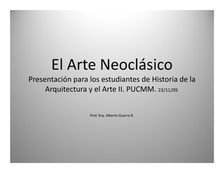 El Arte Neoclásico
Presentación para los estudiantes de Historia de la
     Arquitectura y el Arte II. PUCMM. 23/11/09.


                  Prof. Arq. Alberto Guerra R.




                                                      1
 